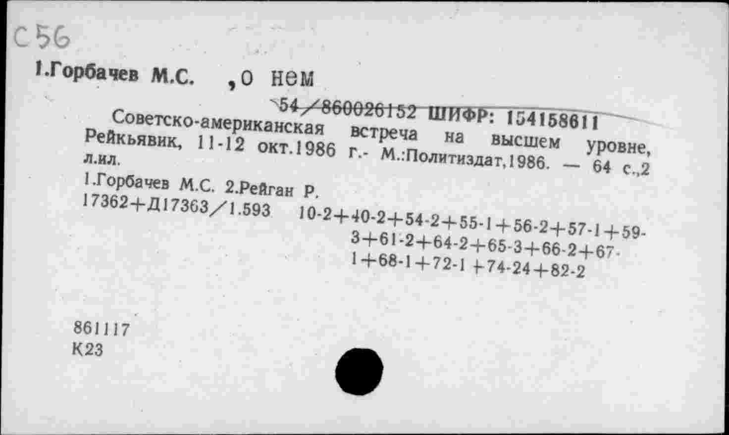 ﻿
1.Горбачев М.С.	,0 Н6М
"54/860020152~ ШИФР:154158611
Советско-американская встреча на высшем уровне, Рейкьявик, 11-12 окт.1986 г.- М.:Политиздат, 1986. — 64 с.,2 л.ил.
1.Горбачев М.С. 2.Рейган Р.
17362+Д17363/1.593	10-2+40-2+54-2 + 55-1 4-56-2+57-1 + 59-
3+61-2+64-2+65-3+66-2+67-1+68-1+72-1 {-74-24 + 82-2
861117
К23